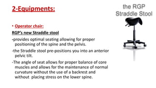 2-Equipments:
• Operator chair:
RGP’s new Straddle stool
-provides optimal seating allowing for proper
positioning of the spine and the pelvis.
-the Straddle stool pre-positions you into an anterior
pelvic tilt.
-The angle of seat allows for proper balance of core
muscles and allows for the maintenance of normal
curvature without the use of a backrest and
without placing stress on the lower spine.
 