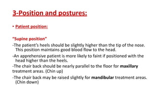 3-Position and postures:
• Patient position:
“Supine position”
-The patient’s heels should be slightly higher than the tip of the nose.
This position maintains good blood flow to the head.
-An apprehensive patient is more likely to faint if positioned with the
head higher than the heels.
-The chair back should be nearly parallel to the floor for maxillary
treatment areas. (Chin up)
-The chair back may be raised slightly for mandibular treatment areas.
(Chin down)
 