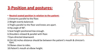 3-Position and postures:
• Neutral seated position in relation to the patient:
1.Forearms parallel to the floor.
2.Weight evenly balanced.
3.Thighs parallel to the floor and knees are apart.
4.Hip angle of 90°.
5.Seat height positioned low enough.
6.Shoulders relaxed & parallel with floor.
7.Eyes directed downward.
8.(14-16) inches distance should be between the patient’s mouth & clinician’s
eyes.
9.Elbows close to sides.
10.Patient’s mouth at elbow height.
 