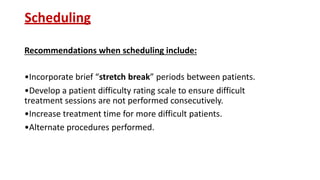 Scheduling
Recommendations when scheduling include:
•Incorporate brief “stretch break” periods between patients.
•Develop a patient difficulty rating scale to ensure difficult
treatment sessions are not performed consecutively.
•Increase treatment time for more difficult patients.
•Alternate procedures performed.
 