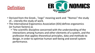 Definition
• Derived from the Greek…”ergo” meaning work and “Nomos” the study
of... Literally the study of work.
• The International Ergonomics Association (IEA) defines ergonomics
(or human factors) as
• “the scientific discipline concerned with the understanding of the
interactions among humans and other elements of a system, and the
profession that applies theoretical principles, data and methods to
design, in order to optimize human well-being and overall system
performance.
 