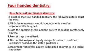 Four handed dentistry:
• Basic tenets of four-handed dentistry:
To practice true four handed dentistry, the following criteria must
be met:
1.Minimize unnecessary motion, equipments must be
ergonomically designed.
2.Both the operating team and the patient should be comfortably
seated.
3.Pre-set trays are utilized.
4.The dentist assigns all legally delegable duties to qualified
auxiliaries based on the state’s guidelines.
5.Treatment Plan of the patient is designed in advance in a logical
sequence.
 