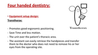 Four handed dentistry:
• Equipment setup design:
Transthorax:
- Promotes good ergonomic positioning.
- Save Time and less motion.
- The unit over the patient’s thoracic area.
- The assistant can easily retrieve the handpieces and transfer
them to the doctor who does not need to remove his or her
eyes from the operating site.
 