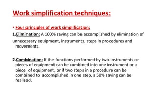 Work simplification techniques:
• Four principles of work simplification:
1.Elimination: A 100% saving can be accomplished by elimination of
unnecessary equipment, instruments, steps in procedures and
movements.
2.Combination: If the functions performed by two instruments or
pieces of equipment can be combined into one instrument or a
piece of equipment, or if two steps in a procedure can be
combined to accomplished in one step, a 50% saving can be
realized.
 