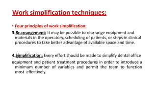Work simplification techniques:
• Four principles of work simplification:
3.Rearrangement: It may be possible to rearrange equipment and
materials in the operatory, scheduling of patients, or steps in clinical
procedures to take better advantage of available space and time.
4.Simplification: Every effort should be made to simplify dental office
equipment and patient treatment procedures in order to introduce a
minimum number of variables and permit the team to function
most effectively.
 