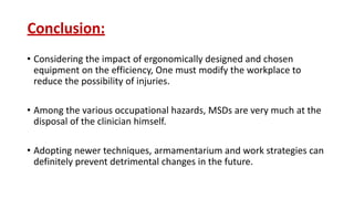 Conclusion:
• Considering the impact of ergonomically designed and chosen
equipment on the efficiency, One must modify the workplace to
reduce the possibility of injuries.
• Among the various occupational hazards, MSDs are very much at the
disposal of the clinician himself.
• Adopting newer techniques, armamentarium and work strategies can
definitely prevent detrimental changes in the future.
 