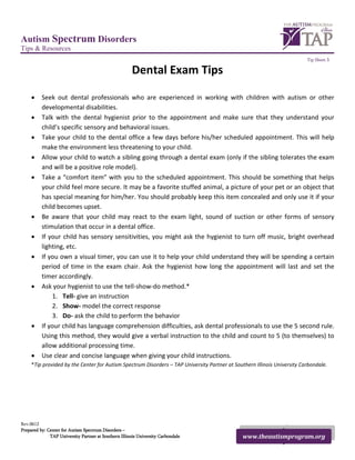 Autism Spectrum Disorders
Tips & Resources
                                                                                                                          Tip Sheet 3

                                                       Dental Exam Tips

     •    Seek out dental professionals who are experienced in working with children with autism or other
          developmental disabilities.
     •    Talk with the dental hygienist prior to the appointment and make sure that they understand your
          child’s specific sensory and behavioral issues.
     •    Take your child to the dental office a few days before his/her scheduled appointment. This will help
          make the environment less threatening to your child.
     •    Allow your child to watch a sibling going through a dental exam (only if the sibling tolerates the exam
          and will be a positive role model).
     •    Take a “comfort item” with you to the scheduled appointment. This should be something that helps
          your child feel more secure. It may be a favorite stuffed animal, a picture of your pet or an object that
          has special meaning for him/her. You should probably keep this item concealed and only use it if your
          child becomes upset.
     •    Be aware that your child may react to the exam light, sound of suction or other forms of sensory
          stimulation that occur in a dental office.
     •    If your child has sensory sensitivities, you might ask the hygienist to turn off music, bright overhead
          lighting, etc.
     •    If you own a visual timer, you can use it to help your child understand they will be spending a certain
          period of time in the exam chair. Ask the hygienist how long the appointment will last and set the
          timer accordingly.
     •    Ask your hygienist to use the tell-show-do method.*
              1. Tell- give an instruction
              2. Show- model the correct response
              3. Do- ask the child to perform the behavior
     •    If your child has language comprehension difficulties, ask dental professionals to use the 5 second rule.
          Using this method, they would give a verbal instruction to the child and count to 5 (to themselves) to
          allow additional processing time.
     •    Use clear and concise language when giving your child instructions.
     *Tip provided by the Center for Autism Spectrum Disorders – TAP University Partner at Southern Illinois University Carbondale.




Rev.0612
Prepared by: Center for Autism Spectrum Disorders –
              TAP University Partner at Southern Illinois University Carbondale                www.theautismprogram.org
 