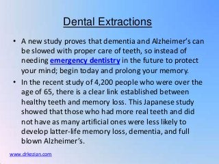 Dental Extractions
 • A new study proves that dementia and Alzheimer’s can
   be slowed with proper care of teeth, so instead of
   needing emergency dentistry in the future to protect
   your mind; begin today and prolong your memory.
 • In the recent study of 4,200 people who were over the
   age of 65, there is a clear link established between
   healthy teeth and memory loss. This Japanese study
   showed that those who had more real teeth and did
   not have as many artificial ones were less likely to
   develop latter-life memory loss, dementia, and full
   blown Alzheimer’s.
www.drkezian.com
 
