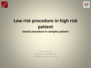 Low risk procedure in high risk
patient
- dental procedure in complex patient -
Helga Komen, MD
Department of Anesthesiology
Washington University in St Louis
 