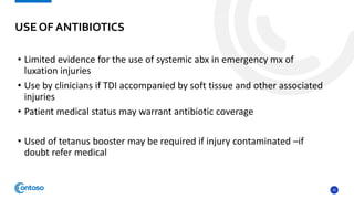20
• Limited evidence for the use of systemic abx in emergency mx of
luxation injuries
• Use by clinicians if TDI accompanied by soft tissue and other associated
injuries
• Patient medical status may warrant antibiotic coverage
• Used of tetanus booster may be required if injury contaminated –if
doubt refer medical
USE OF ANTIBIOTICS
 