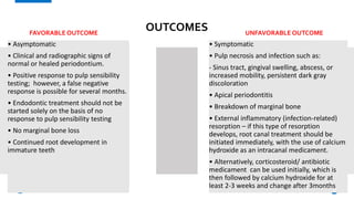 OUTCOMES
FAVORABLE OUTCOME UNFAVORABLE OUTCOME
• Asymptomatic
• Clinical and radiographic signs of
normal or healed periodontium.
• Positive response to pulp sensibility
testing; however, a false negative
response is possible for several months.
• Endodontic treatment should not be
started solely on the basis of no
response to pulp sensibility testing
• No marginal bone loss
• Continued root development in
immature teeth
• Symptomatic
• Pulp necrosis and infection such as:
- Sinus tract, gingival swelling, abscess, or
increased mobility, persistent dark gray
discoloration
• Apical periodontitis
• Breakdown of marginal bone
• External inflammatory (infection-related)
resorption – if this type of resorption
develops, root canal treatment should be
initiated immediately, with the use of calcium
hydroxide as an intracanal medicament.
• Alternatively, corticosteroid/ antibiotic
medicament can be used initially, which is
then followed by calcium hydroxide for at
least 2-3 weeks and change after 3months
26
 