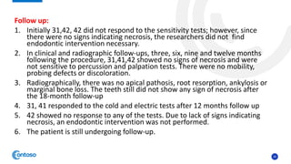 34
Follow up:
1. Initially 31,42, 42 did not respond to the sensitivity tests; however, since
there were no signs indicating necrosis, the researchers did not find
endodontic intervention necessary.
2. In clinical and radiographic follow-ups, three, six, nine and twelve months
following the procedure, 31,41,42 showed no signs of necrosis and were
not sensitive to percussion and palpation tests. There were no mobility,
probing defects or discoloration.
3. Radiographically, there was no apical pathosis, root resorption, ankylosis or
marginal bone loss. The teeth still did not show any sign of necrosis after
the 18-month follow-up
4. 31, 41 responded to the cold and electric tests after 12 months follow up
5. 42 showed no response to any of the tests. Due to lack of signs indicating
necrosis, an endodontic intervention was not performed.
6. The patient is still undergoing follow-up.
 