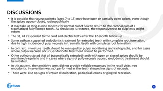 36
• It is possible that young patients (aged 7 to 15) may have open or partially open apices, even though
the apices appear closed, radiographically
• it may take as long as nine months for normal blood flow to return to the coronal pulp of a
traumatized fully formed tooth. As circulation is restored, the responsiveness to pulp tests might
return
• The 31, 41 responded to the cold and electric tests after the 12-month follow-up
• Some authors suggested endodontic treatment for extruded teeth with complete root formation,
due to high incidence of pulp necrosis in traumatic teeth with complete root formation.
• In contrast, immature teeth should be managed by pulpal monitoring and radiographs, and for cases
where pulpal necrosis occurs, endodontic treatment should be performed.
• Other authors stated that all traumatically extruded teeth with open or closed apices should be
monitored regularly, and in cases where signs of pulp necrosis appear, endodontic treatment should
be initiated.
• In this patient, the sensitivity tests did not provide reliable responses in the recall visits; yet
endodontic intervention was not performed as the teeth showed no signs of necrosis.
• There were also no signs of crown discoloration, periapical lesions or gingival recession.
DISCUSSIONS
 