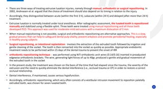 40
• There are three ways of treating extrusive luxation injuries, namely through manual, orthodontic or surgical repositioning. In
2002, Andreasen et al. argued that the choice of treatment should also depend on its timing in relation to the injury.
• Accordingly, they distinguished between acute (within the first 3 h), subacute (within 24 h) and delayed (after more than 24 h)
treatment.
• Extrusive luxation is normally treated under local anesthesia. After radiographic assessment, the luxated tooth is repositioned
manually and stabilized using a flexible splint. Three teeth were treated using manual repositioning and all these teeth
developed PCO. This approach was used for moderate–mild extrusions with a maximum dislocation of 3 mm.
• When manual repositioning is not possible, surgical and orthodontic repositioning are alternative approaches. This is a slow,
gradual process that can help to safeguard dental pulp vitality, prevent ankylosis and promote periodontal healing, especially
in healthy young subjects
• Surgical repositioning, or intentional replantation: involves the extraction of the extruded tooth followed by irrigation and
gentle cleaning of the socket. The tooth is then reinserted into the socket as quickly as possible. Appropriate endodontic
treatment needs to be performed within 15 days of the dental trauma to prevent the onset of IRR
• orthodontic repositioning technique : was performed using NiTi orthodontic arch wires (0.14/0.16) inserted in preadjusted
edgewise orthodontic brackets. The wire, generating light forces of up to 40gr, produced a gentle and gradual movement of
the extruded tooth in the socket
• In the present study, the treatment was chosen on the basis of the time that had elapsed since the trauma, the severity of the
extrusion and the need to quickly eliminate the dental interference (i.e., occlusal trauma or OT) in order to restore a correct
occlusal relationship.
• Dental interference, if maintained, causes serious hypofunction.
• Accordingly, orthodontic repositioning, which very often consists of a vestibular intrusion movement to reposition palatally
extruded teeth, was chosen for seven luxated teeth.
 