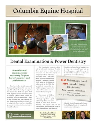 Columbia Equine Hospital




                                                                                                         Full Oral Examination
                                                                                                          under sedation with
                                                                                                        odontoplasty, bit seat and
                                                                                                            incisor alignment




     Dental Examination & Power Dentistry
                                                     Oral examination requires sedation      Dentals are performed in the hospital or on
                                               and a full mouth speculum. Sedation           the farm. An overhead beam and an
      Annual dental                            allows your horse to relax during the         electrical supply are required. A set-up fee
     examination is                            procedure so that the doctor can              of $25 will be charged for on the farm
                                               completely evaluate and correct               appointments for less than 3 horses.
    necessary for your                         any dental issues. Unlike other
   horse’s comfort and                         dental speculums, the full-mouth
      performance.                             speculum, distributes pressure              $150 Maintenance dent
                                               evenly across all the incisors to                                 al
                                               reduce strain on the TMJ. The                $190 Extended dental
      Your horse’s ﬁrst dental exam and        horse’s head is suspended in a
ﬂoat should be performed by one year of        padded swing and supported by                     Price includes:
age. Soft baby teeth develop sharp points      a licensed technician to reduce              Oral exam & 1st sedatio
that lacerate the cheeks and gums. Wolf        stress on the neck and poll.                                         n!
                                                                                                  Excludes extractions
teeth, if present, should be removed prior
                                                    Veterinarians at CEH use        No set up fee if hauled-i
to bridling. Dental exams should be                                                                           n to CEH or >2 horses
performed every six months until 5 years       Powe r ﬂ o at a n d D re m e l
of age to remove any loose caps and ﬁle        technology to perform a gentle
any sharp points that have developed due       and thorough dental in a shorter
to losing teeth. Once your horse has all his   period of time than manual                    Columbia Equine Hospital staffs a Board
permanent teeth, examinations once a year      ﬂotation. The rotary burr on the              Certiﬁed Equine Dentist for complicated
should be sufﬁcient.                           Powerﬂoat will not lacerate the cheeks or     extractions and oral surgery.
                                               tongue like traditional hand ﬂoats can.


                                                      Drs. Clabaugh and Zuver
                                                       27841 SE Orient Drive
                                                      Gresham, Oregon 97080
                                                            503-663-1515
 