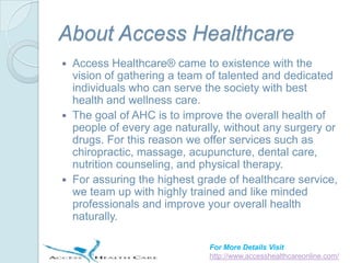 About Access Healthcare
 Access Healthcare® came to existence with the
  vision of gathering a team of talented and dedicated
  individuals who can serve the society with best
  health and wellness care.
 The goal of AHC is to improve the overall health of
  people of every age naturally, without any surgery or
  drugs. For this reason we offer services such as
  chiropractic, massage, acupuncture, dental care,
  nutrition counseling, and physical therapy.
 For assuring the highest grade of healthcare service,
  we team up with highly trained and like minded
  professionals and improve your overall health
  naturally.

                             For More Details Visit
                             http://www.accesshealthcareonline.com/
 