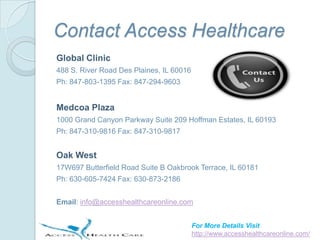 Contact Access Healthcare
Global Clinic
488 S. River Road Des Plaines, IL 60016
Ph: 847-803-1395 Fax: 847-294-9603


Medcoa Plaza
1000 Grand Canyon Parkway Suite 209 Hoffman Estates, IL 60193
Ph: 847-310-9816 Fax: 847-310-9817


Oak West
17W697 Butterfield Road Suite B Oakbrook Terrace, IL 60181
Ph: 630-605-7424 Fax: 630-873-2186


Email: info@accesshealthcareonline.com


                                          For More Details Visit
                                          http://www.accesshealthcareonline.com/
 