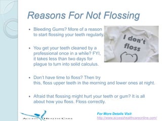 Reasons For Not Flossing
   Bleeding Gums? More of a reason
    to start flossing your teeth regularly.

   You get your teeth cleaned by a
    professional once in a while? FYI,
    it takes less than two days for
    plague to turn into solid calculus.

   Don’t have time to floss? Then try
    this, floss upper teeth in the morning and lower ones at night.

   Afraid that flossing might hurt your teeth or gum? It is all
    about how you floss. Floss correctly.

                                      For More Details Visit
                                      http://www.accesshealthcareonline.com/
 
