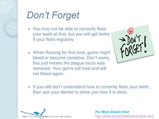 Don’t Forget
   You may not be able to correctly floss
    your teeth at first, but you will get better
    if your floss regularly.

   When flossing for first time, gums might
    bleed or become sensitive. Don’t worry,
    this just means the plague stuck was
    removed. Your gums will heal and will
    not bleed again.

   If you still don’t understand how to correctly floss your teeth,
    then ask your dentist to show you how it is done.



                                       For More Details Visit
                                       http://www.accesshealthcareonline.com/
 