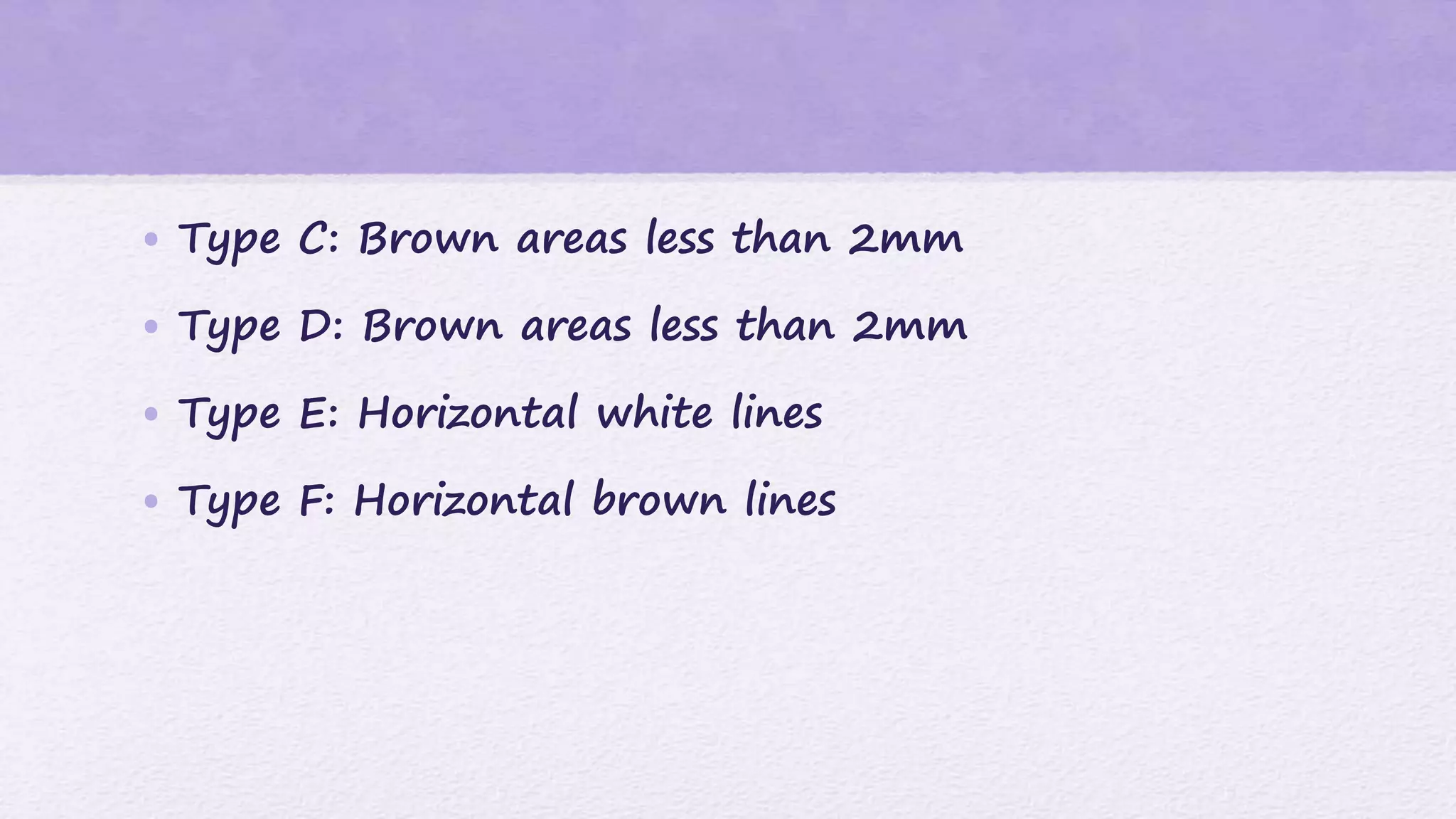 • Type C: Brown areas less than 2mm
• Type D: Brown areas less than 2mm
• Type E: Horizontal white lines
• Type F: Horizontal brown lines
 
