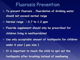  To prevent fluorosis , fluoridation of drinking water
should not exceed normal range
 Normal range : 0.7 to 1.2 ppm
 Fluoride supplement should only be prescribed for
children living in nonfluoridated
 Use only acceptable amount of toothpaste for children
under 6 year ( pea size )
 It is important to teach the child to spit out the
toothpaste after brushing instead of swallowing
 