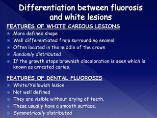 FEATURES OF WHITE CARIOUS LESIONS
 More defined shape
 Well differentiated from surrounding enamel
 Often located in the middle of the crown
 Randomly distributed
 If the growth stops brownish discoloration is seen which is
known as arrested caries.
FEATURES OF DENTAL FLUOROSIS
 White/Yellowish lesion
 Not well defined
 They are visible without drying of teeth.
 These usually have a smooth surface.
 Symmetrically distributed
 