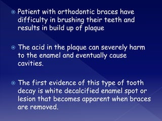  Patient with orthodontic braces have
difficulty in brushing their teeth and
results in build up of plaque
 The acid in the plaque can severely harm
to the enamel and eventually cause
cavities.
 The first evidence of this type of tooth
decay is white decalcified enamel spot or
lesion that becomes apparent when braces
are removed.
 