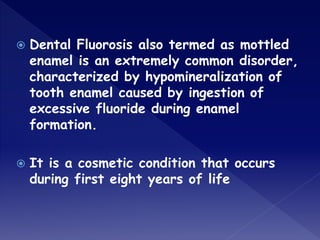  Dental Fluorosis also termed as mottled
enamel is an extremely common disorder,
characterized by hypomineralization of
tooth enamel caused by ingestion of
excessive fluoride during enamel
formation.
 It is a cosmetic condition that occurs
during first eight years of life
 