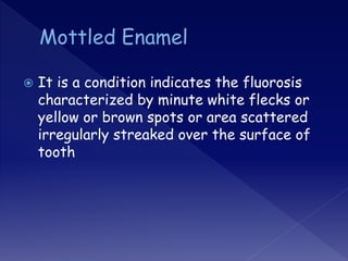  It is a condition indicates the fluorosis
characterized by minute white flecks or
yellow or brown spots or area scattered
irregularly streaked over the surface of
tooth
 