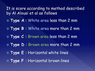 It is score according to method described
by Al Alousi et al as follows
 Type A : White area less than 2 mm
 Type B : White area more than 2 mm
 Type C : Brown area less than 2 mm
 Type D : Brown area more than 2 mm
 Type E : Horizontal white lines
 Type F : Horizontal brown lines
 