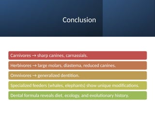 Conclusion
Carnivores → sharp canines, carnassials.
Herbivores → large molars, diastema, reduced canines.
Omnivores → generalized dentition.
Specialized feeders (whales, elephants) show unique modifications.
Dental formula reveals diet, ecology, and evolutionary history.
 