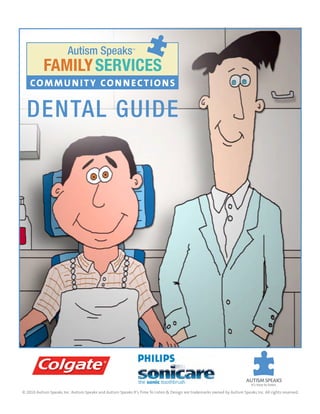 autism Speaks                      ™




           FAMILY SERVICES
    COMMU N ITY CON N ECTIONS


  Dental Guide




© 2010 Autism Speaks Inc. Autism Speaks and Autism Speaks It’s Time To Listen & Design are trademarks owned by Autism Speaks Inc. All rights reserved.
 