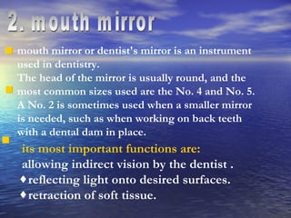 2. mouth mirror mouth mirror or dentist's mirror is an instrument used in dentistry.  The head of the mirror is usually round, and the most common sizes used are the No. 4 and No. 5. A No. 2 is sometimes used when a smaller mirror is needed, such as when working on back teeth with a dental dam in place.   its most important functions are: allowing indirect vision by the dentist . reflecting light onto desired surfaces. retraction of soft tissue. 