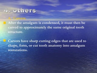 4. others A.  Carvers.  After the amalgam is condensed, it must then be carved to approximately the same original tooth structure.  Carvers have sharp cutting edges that are used to shape, form, or cut tooth anatomy into amalgam restorations.  