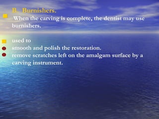 B.  Burnishers. When the carving is complete, the dentist may use burnishers. used to  smooth and polish the restoration.  remove scratches left on the amalgam surface by a carving instrument.  