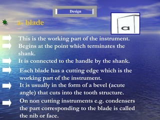 a- blade This is the working part of the instrument. Begins at the point which terminates the shank. It is connected to the handle by the shank. Each blade has a cutting edge which is the working part of the instrument. It is usually in the form of a bevel (acute angle) that cuts into the tooth structure. On non cutting instruments e.g. condensers   the part corresponding to the blade is called the nib or face. Design 