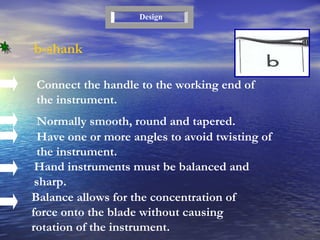 b-shank Connect the handle to the working end of the instrument. Normally smooth, round and tapered. Design Have one or more angles to avoid twisting of the instrument. Hand instruments must be balanced and sharp. Balance allows for the concentration of force onto the blade without causing rotation of the instrument. 