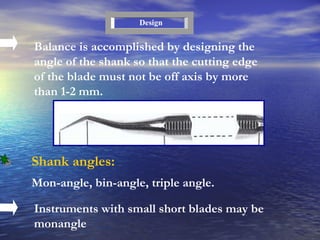 Balance is accomplished by designing the angle of the shank so that the cutting edge of the blade must not be off axis by more than 1-2 mm. Design Shank angles : Mon-angle, bin-angle, triple angle . Instruments with small short blades may be monangle 