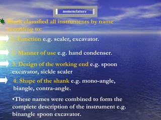 Black classified all instruments by name according to: 1. Function  e . g .  scaler, excavator . 2. Manner of use  e.g. hand condenser. 3. Design of the working end  e.g. spoon excavator, sickle scaler nomenclature 4. Shape of the shank  e.g. mono-angle, biangle, contra-angle. • These names were combined to form the complete description of the instrument e.g. binangle spoon excavator. 