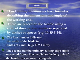 Hand cutting instruments have formulas describing the dimensions and angle of the working end.  These are placed on the handle using a code of three or four numbers separated by dashes or spaces (e.g. 10-85-8-14). formula The first number indicates the width of the blade in tenths of a mm  (e.g. 10 = 1 mm). The second number primary cutting edge angle measured from a line parallel to the long axis of the handle in clockwise centigrade. 