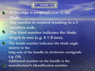 If the edge is perpendicular to the blade, this number is omitted resulting in a 3 numbers code. The third number indicates the blade length in mm (e.g. 8 = 8 mm). formula The fourth number indicates the blade angle relative to the long axis of the handle in clockwise centigrade e.g. (14) Additional number on the handle is the manufacturer’s identification number.  