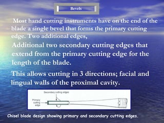 Additional two secondary cutting edges that extend from the primary cutting edge for the  length of the blade. Most hand cutting instruments have on the end of the blade a single bevel that forms the primary cutting edge. Two additional edges, Bevels This allows cutting in 3 directions; facial and lingual walls of the proximal cavity. Chisel blade design showing primary and secondary cutting edges. 