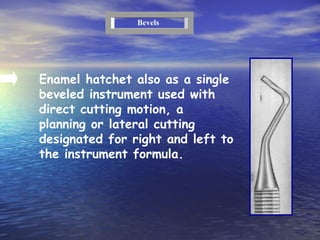 Enamel hatchet also as a single beveled instrument used with direct cutting motion, a planning or lateral cutting  designated for right and left to the instrument formula. Bevels 