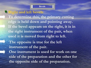To determine this, the primary cutting edge is held down and pointing away. If the bevel appears on the right, it is in the right instrument of the pair, when used it is moved from right to left. Right and left bevels Bevels The opposite is true for the left instrument of the pair. One instrument is used for work on one side of the preparation and the other for the opposite side of the preparation. 