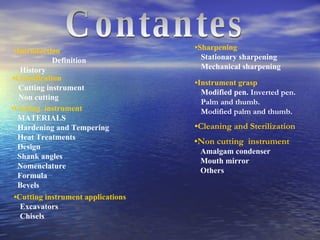 Contantes • Instrument grasp Modified pen.   Inverted pen. Palm and thumb. Modified palm and thumb. • Non cutting  instrument Amalgam condenser Mouth mirror Others • Cleaning and Sterilization • Introduction   Definition History • Classification Cutting instrument Non cutting • Cutting  instrument MATERIALS Hardening and Tempering  Heat Treatments Design Shank angles Nomenclature Formula Bevels • Cutting instrument applications Excavators Chisels • Sharpening Stationary sharpening Mechanical sharpening 