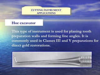 CUTTING INSTRUMENT APPLICATIONS Hoe excavator  This type of instrument is used for planing tooth preparation walls and forming line angles. It is commonly used in Classes III and V preparations for direct gold restorations.   