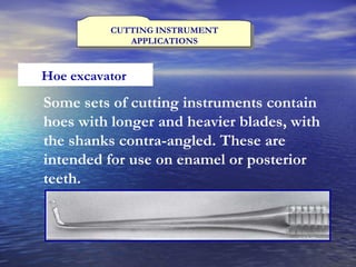 CUTTING INSTRUMENT APPLICATIONS Hoe excavator  Some sets of cutting instruments contain hoes with longer and heavier blades, with the shanks contra-angled. These are intended for use on enamel or posterior teeth. 