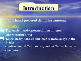 Introduction Definition : It is hand-powered dental instruments.  History : The early hand-operated instruments  characterized by:  Large, heavy handles and inferior metal alloys in the  blades.  cumbersome, difficult to use, and ineffective in many  situations.  