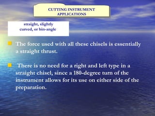 CUTTING INSTRUMENT APPLICATIONS The force used with all these chisels is essentially a straight thrust. There is no need for a right and left type in a straight chisel, since a 180-degree turn of the instrument allows for its use on either side of the preparation. straight, slightly curved, or bin-angle   