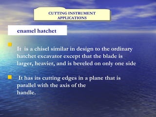 CUTTING INSTRUMENT APPLICATIONS enamel hatchet   It  is a chisel similar in design to the ordinary hatchet excavator except that the blade is larger, heavier, and is beveled on only one side It has its cutting edges in a plane that is parallel with the axis of the handle.   